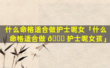 什么命格适合做护士呢女「什么命格适合做 💐 护士呢女孩」